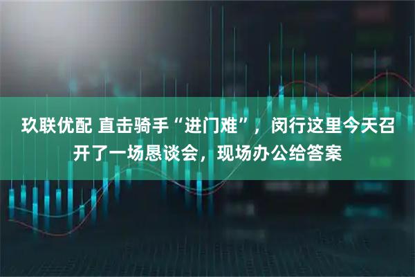 玖联优配 直击骑手“进门难”，闵行这里今天召开了一场恳谈会，现场办公给答案