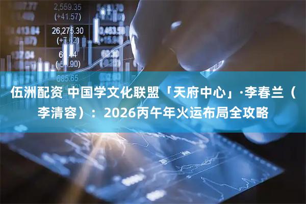 伍洲配资 中国学文化联盟「天府中心」·李春兰（李清容）：2026丙午年火运布局全攻略