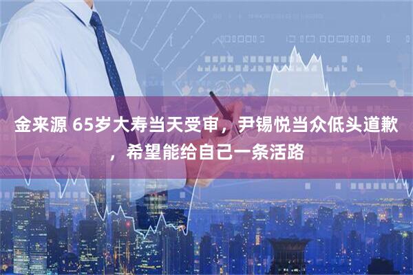 金来源 65岁大寿当天受审，尹锡悦当众低头道歉，希望能给自己一条活路