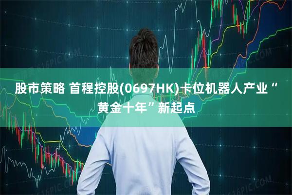 股市策略 首程控股(0697HK)卡位机器人产业“黄金十年”新起点