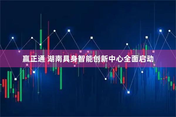 赢正通 湖南具身智能创新中心全面启动