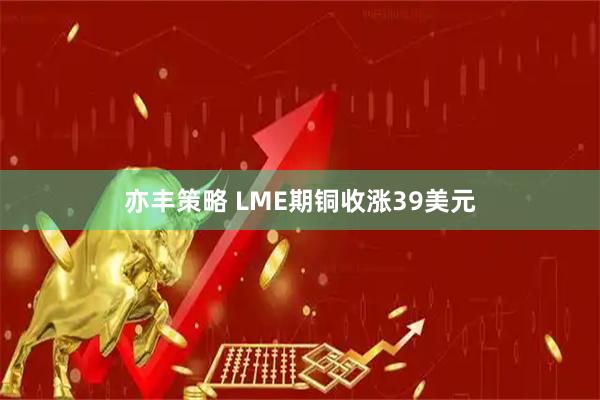 亦丰策略 LME期铜收涨39美元