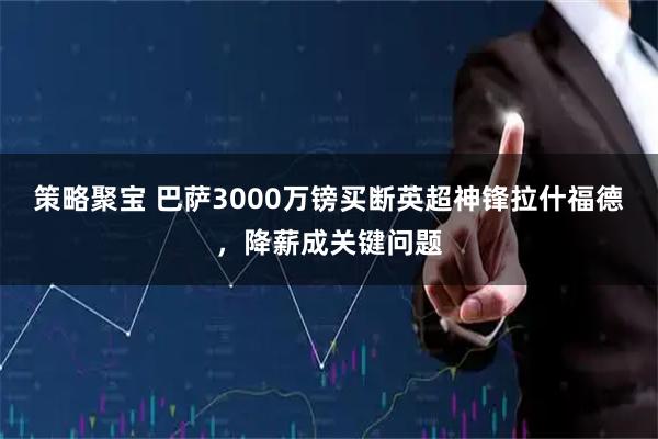 策略聚宝 巴萨3000万镑买断英超神锋拉什福德，降薪成关键问题