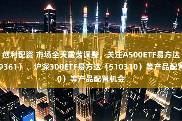 创利配资 市场全天震荡调整，关注A500ETF易方达（159361）、沪深300ETF易方达（510310）等产品配置机会